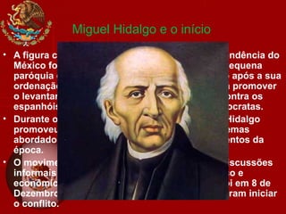 Miguel Hidalgo e o início
• A figura central e principal instigador da independência do
México foi Miguel Hidalgo y Costilla, padre na pequena
paróquia de Dolores Hidalgo, Guanajuato. Logo após a sua
ordenação como sacerdote, Hidalgo começou a promover
o levantamento popular de índios e mestiços contra os
espanhóis abastados, os fazendeiros e os aristocratas.
• Durante os sete anos que passou em Dolores, Hidalgo
promoveu grupos de discussão em sua casa, temas
abordados nestas discussões eram acontecimentos da
época.
• O movimento independentista nasceu destas discussões
informais e era dirigido contra o domínio político e
econômico espanhol sobre a Nova Espanha. Foi em 8 de
Dezembro de 1810 que os conspiradores decidiram iniciar
o conflito.
 