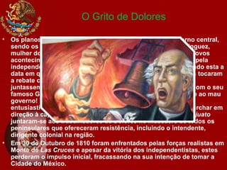 O Grito de Dolores
• Os planos independentistas foram descobertos pelo governo central,
sendo os conspiradores alertados por Josefa Ortíz de Domínguez,
mulher do Corregedor de Querétaro. Pressionado por estes novos
acontecimentos, Hidalgo decidiu iniciar imediatamente a luta pela
independência, na manhã do dia 16 de Setembro de 1810 (sendo esta a
data em que o México celebra a sua independência). Os sinos tocaram
a rebate chamando a população a quem Hidalgo pediu que se
juntassem à luta contra o governo espanhol e peninsulares, com o seu
famoso Grito de Dolores: ”Viva a Virgem de Guadalupe! Morte ao mau
governo! Viva Fernando VII!”. A população respondeu
entusiasticamente e de imediato uma multidão começou a marchar em
direção à capital regional, Guanajuato. Os mineiros de Guanajuato
juntaram-se aos trabalhadores de Dolores no massacre de todos os
peninsulares que ofereceram resistência, incluindo o intendente,
dirigente colonial na região.
• Em 30 de Outubro de 1810 foram enfrentados pelas forças realistas em
Monte de Las Cruces e apesar da vitória dos independentistas, estes
perderam o impulso inicial, fracassando na sua intenção de tomar a
Cidade do México.
 
