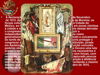 • A declaração de independência seria assinada a 6 de Novembro
de 1812. Apesar de alguns êxitos iniciais das forças de Morelos, as
forças coloniais conseguiriam romper o cerco feito à Cidade do
México, ao fim de seis meses, capturando posições em zonas vizinhas
à cidade e acabando por invadir Chilpancingo. Depois destas derrotas
o congresso, em lugar de se unir de forma a conseguir a
independência, decidiu deixar de reconhecer Morelos como
generalíssimo e chefe supremo do exército incumbindo-o unicamente
da tarefa de proteger o congresso. Morelos conseguiria proteger o
congresso de tal forma que seria redigida uma constituição, jurada
em Apatzingán em 22 de Outubro de 1814. A constituição concedia
poderes absolutos ao congresso (no seio do qual se travava uma luta
acesa) e este não tardaria a reunir de novo os efetivos necessários à
continuação da luta deixando Morelos praticamente sem forças, com
receio de que este tomasse o poder. Morelos seria capturado poucos
meses depois durante uma escaramuça pela manutenção à distância
dos realistas que perseguiam os congressistas, enfrentando o mesmo
destino que Hidalgo. Seria fuzilado em 22 de Dezembro de 1815,
depois de ser degradado e excomungado
 