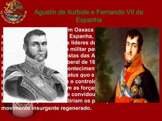 Agustín de Iturbide e Fernando VII da
Espanha
A missão de Iturbide em Oaxaca coincidiria com um bem
sucedido golpe militar em Espanha, contra o novo
monarca, Fernando VII. Os líderes do golpe, que haviam sido
incluídos numa expedição militar para suprimir os
movimentos independentistas das Américas, obrigaram o rei
a assinar a constituição liberal de 1812. Quando chegaram ao
México notícias destes acontecimentos, Iturbide entendeu-os
como um perigo para o status quo e como uma oportunidade
para os criollos assumirem o controlo do México. Depois de
um primeiro confronto com as forças de Guerrero, Iturbide
trocou as suas lealdades e convidou o líder rebelde para um
encontro em que se discutiriam os princípios de um
movimento insurgente regenerado.
 