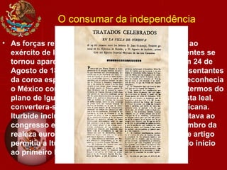 O consumar da independência
• As forças rebeldes de todo o México juntaram-se ao
exército de Iturbide. Quando a vitória dos insurgentes se
tornou aparente deu-se a renúncia do Vice-rei. Em 24 de
Agosto de 1821, foi assinado, por Iturbide e representantes
da coroa espanhola, o Tratado de Córdoba, que reconhecia
o México como nação independente segundo os termos do
plano de Iguala. Iturbide, que havia sido um realista leal,
convertera-se no paladino da independência mexicana.
Iturbide incluiu um artigo no tratado que possibilitava ao
congresso escolher um rei criollo se nenhum membro da
realeza europeia aceitasse o trono mexicano. Este artigo
permitiu a Iturbide subir ao trono mexicano, dando início
ao primeiro Império Mexicano.
 