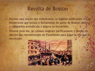 Revolta de Boston
• Perante esta reação dos Americanos, os Ingleses publicaram as Leis
Intoleráveis que incluía o fechamento do porto de Boston, anulava
a companhia prejudicada e julgava os envolvidos.
• Perante estas leis, os colonos exigiram pacificamente o direito da
eleição dos representantes do Parlamento para julgar as leis que os
envolviam.
 