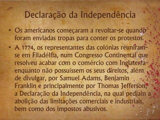 Declaração da Independência
• Os americanos começaram a revoltar-se quando
foram enviadas tropas para conter os protestos.
• A 1774, os representantes das colónias reuniram-
se em Filadélfia, num Congresso Continental que
resolveu acabar com o comércio com Inglaterra
enquanto não possuíssem os seus direitos, além
de divulgar, por Samuel Adams, Benjamin
Franklin e principalmente por Thomas Jefferson,
a Declaração da Independência, na qual pediam a
abolição das limitações comerciais e industriais,
bem como dos impostos abusivos.
 
