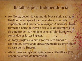 Batalhas pela Independência
• Ao Norte, depois da captura de Nova York a 1776, as
Batalhas de Saragota foram consideradas as mais
importantes da Guerra da Revolução Americana, foram
travadas a norte de Nova York, a 19 de setembro e 17
de outubro de 1777, onde o general John Burgoyne
comandou as forças inglesas.
• As forças Inglesas saíram vitoriosas em ambos os
confrontos, derrotando desastrosamente os americanos
no vale do rio Hudson.
• Além disso, os ingleses capturaram a Filadélfia a 1777,
depois da vitória de Brandywine.
 
