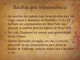 Batalhas pela Independência
• As atenções dos ingleses logo foram atraídas para Sul,
o que causou o abandono da Filadélfia a 1778 e foi
formado um acampamento em West Point para
ameaçar os quarteis generais ingleses de Nova York.
• Em 1780, Charleston foi tomada pelo general inglês
Henry Clinton.
• Charles Cornwallis perseguiu, em vão, o exército
americano do sul, preparando-se para ajudar na
Batalha de Yorktown, onde se rendeu face á exaustão
a 1781
 