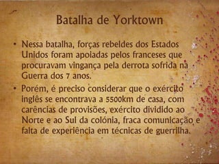 Batalha de Yorktown
• Nessa batalha, forças rebeldes dos Estados
Unidos foram apoiadas pelos franceses que
procuravam vingança pela derrota sofrida na
Guerra dos 7 anos.
• Porém, é preciso considerar que o exército
inglês se encontrava a 5500km de casa, com
carências de provisões, exército dividido ao
Norte e ao Sul da colónia, fraca comunicação e
falta de experiência em técnicas de guerrilha.
 