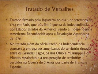 Tratado de Versalhes
• Tratado firmado pela Inglaterra no dia 3 de setembro de
1783 em Paris, que pôs fim à guerra da independência
dos Estados Unidos da América, sendo a Independência
Americana Reconhecida após a Revolução Americana
de 1776.
• No tratado além da oficialização da Independência,
constava a entrega aos americanos do território situado
entre os Grandes Lagos, os rios Ohio e Mississippi e os
Montes Apalaches e a recuperação de territórios
perdidos na Guerra do 7 Anos por parte de França e
Espanha.
 