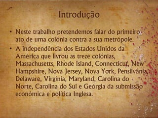 Introdução
• Neste trabalho pretendemos falar do primeiro
ato de uma colónia contra a sua metrópole.
• A independência dos Estados Unidos da
América que livrou as treze colónias,
Massachusetts, Rhode Island, Connecticut, New
Hampshire, Nova Jersey, Nova York, Pensilvânia,
Delaware, Virgínia, Maryland, Carolina do
Norte, Carolina do Sul e Geórgia da submissão
económica e política Inglesa.
 