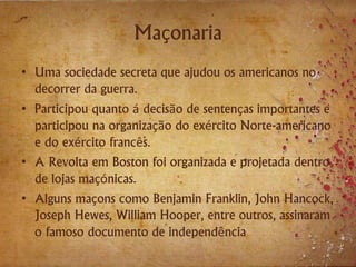 Maçonaria
• Uma sociedade secreta que ajudou os americanos no
decorrer da guerra.
• Participou quanto á decisão de sentenças importantes e
participou na organização do exército Norte-americano
e do exército francês.
• A Revolta em Boston foi organizada e projetada dentro
de lojas maçónicas.
• Alguns maçons como Benjamin Franklin, John Hancock,
Joseph Hewes, William Hooper, entre outros, assinaram
o famoso documento de independência
 