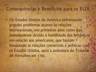 Consequências e Benefícios para os EUA
• Os Estados Unidos da América enfrentaram
grandes problemas quanto às relações
internacionais, nos primeiros anos como país
independente devido á hostilidade dos britânicos
em relação aos americanos, que haviam
bloqueado as relações comerciais e políticas com
os Estados Unidos, após a assinatura do Tratado
de Versalhes em 1783.
 