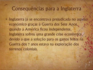 Consequências para a Inglaterra
• Inglaterra já se encontrava prejudicada no aspeto
económico graças à Guerra dos Sete Anos,
quando a América ficou independente,
Inglaterra sofreu uma grande crise económica
devido a que a solução para os gastos feitos na
Guerra dos 7 anos estava na exploração dos
terrenos coloniais.
 