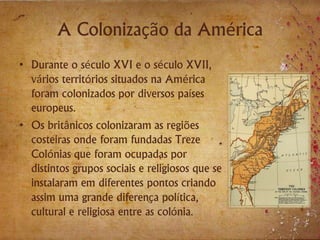 A Colonização da América
• Durante o século XVI e o século XVII,
vários territórios situados na América
foram colonizados por diversos países
europeus.
• Os britânicos colonizaram as regiões
costeiras onde foram fundadas Treze
Colónias que foram ocupadas por
distintos grupos sociais e religiosos que se
instalaram em diferentes pontos criando
assim uma grande diferença política,
cultural e religiosa entre as colónia.
 