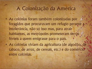 A Colonização da América
• As colónias foram também colonizadas por
foragidos que procuravam um refugio perante a
intolerância, não só isso mas, para atrair
habitantes, as metrópoles prometeram terras
férteis a quem emigrasse para o país.
• As colónias viviam da agricultura (de algodão, de
tabaco, de arroz, de cereais, etc.) e do comércio
entre colónias.
 