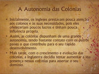 A Autonomia das Colónias
• Inicialmente, os ingleses prestavam pouca atenção
aos colonos e às suas necessidades, pois eles
ofereceriam poucos lucros e tinham pouca
influência própria.
• Assim, as colónias dispunham de uma grande
autonomia, tendo bastante contato com os outros
países o que contribuiu para o seu rápido
desenvolvimento.
• Mais tarde, com o crescimento e evolução das
colónias, a Inglaterra decidiu tentar aumentar a sua
presença nessas colónias para assertar o seu
domínio.
 