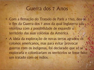 Guerra dos 7 Anos
• Com a firmação do Tratado de Paris a 1763, deu-se
o fim da Guerra dos 7 anos da qual Inglaterra saiu
vitoriosa com a possibilidade de expandir o
território das suas colónias da América.
• A ideia da exploração de novas terras agradou os
colonos americanos, mas para evitar provocar
guerras com os indígenas, foi declarado que só se
exploraria e colonizariam os territórios se fosse feito
um tratado com os índios.
 