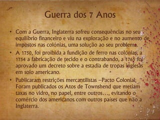 Guerra dos 7 Anos
• Com a Guerra, Inglaterra sofreu consequências no seu
equilíbrio financeiro e viu na exploração e no aumento de
impostos nas colónias, uma solução ao seu problema.
• A 1750, foi proibida a fundição de ferro nas colónias, a
1754 a fabricação de tecido e o contrabando, a 1765 foi
aprovado um decreto sobre a estadia de tropas inglesas
em solo americano.
• Publicaram restrições mercantilistas –Pacto Colonial;
Foram publicados os Atos de Townshend que metiam
taxas no vidro, no papel, entre outros…, evitando o
comércio dos americanos com outros países que não a
Inglaterra.
 
