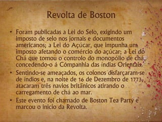 Revolta de Boston
• Foram publicadas a Lei do Selo, exigindo um
imposto de selo nos jornais e documentos
americanos; a Lei do Açúcar, que impunha um
imposto afetando o comércio do açúcar; a Lei do
Chá que tomou o controlo do monopólio de chá,
concedendo-o á Companhia das índias Orientais.
• Sentindo-se ameaçados, os colonos disfarçaram-se
de índios e, na noite de 16 de Dezembro de 1773,
atacaram três navios britânicos atirando o
carregamento de chá ao mar.
• Este evento foi chamado de Boston Tea Party e
marcou o inicio da Revolta.
 