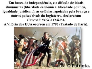 Em busca da independência, e a difusão de ideais
iluministas (liberdade econômica, liberdade política,
igualdade jurídica...), as colônias, apoiadas pela França e
outros países rivais da Inglaterra, declararam
Guerra à INGLATERRA.
A Vitória dos EUA ocorreu em 1783 (Tratado de Paris).

O Patriota.

 