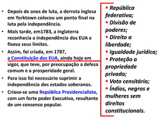• Depois de anos de luta, a derrota inglesa
em Yorktown colocou um ponto final na
luta pela independência.
• Mais tarde, em1783, a Inglaterra
reconhecia a independência dos EUA e
fixava seus limites.
• Assim, foi criada, em 1787,
a Constituição dos EUA, ainda hoje em
vigor, que teve, por preocupação a defesa
comum e a prosperidade geral.
• Para isso foi necessário suprimir a
independência dos estados soberanos.
• Criava-se uma República Presidencialista,
com um forte poder Executivo, resultante
de um consenso popular.

 República
federativa;
 Divisão de
poderes;
 Direito a
liberdade;
 Igualdade jurídica;
 Proteção a
propriedade
privada;
 Voto censitário;
 Índios, negros e
mulheres sem
direitos
constitucionais.

 