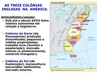 AS TREZE COLÔNIAS
INGLESAS NA AMÉRICA:
Antecedentes/causas:
– EUA até o século XVIII tinha
relativa autonomia em
relação a Inglaterra.
– Colônias do Norte (de
Povoamento) produção
diversificada; pequenas e
médias propriedades;
trabalho livre (familiar e
assalariado); mercado
interno (e posteriormente,
comércio triangular).
– Colônias do Sul (de
Exploração): monocultura;
escravidão; latifúndios;
mercado externo.

 