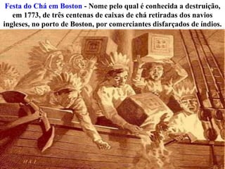 Festa do Chá em Boston - Nome pelo qual é conhecida a destruição,
em 1773, de três centenas de caixas de chá retiradas dos navios
ingleses, no porto de Boston, por comerciantes disfarçados de índios.

 