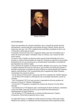 Thomas Jefferson

OS INTERESSES
Apesar da importância do elemento ideológico, pesa a situação de grande opressão
metropolitana, caracterizada pelo enrijecimento do pacto colonial, mesmo antes da
Guerra dos sete anos. Em 1750, a Inglaterra havia proibido a produção do ferro e em
1754 proibiu a fabricação de tecidos.
Terminada a Guerra dos Sete Anos a Inglaterra adotou uma série de medidas com o
intuito de tornar mais rígido o monopólio sobre as colônias, com o intuito de obter
maior riqueza.
As terras a oeste, tomadas aos franceses após a guerra foram declaradas da Coroa e
portanto os colonos foram proibidos de ocupa-las, frustando as espectativas dos grandes
proprietários do sul, que encontravam-se constantemente endividados, na medida em
que dependiam do comércio inglês.
Com o pretexto de recuperar as finaças do Estado, abaladas com a guerra com a França,
os ingleses adotaram diversas leis coercitivas, que na prática serviriam para garantir o
mercado colonial para os produtos de outras colônias ou comercializados por empresas
inglesas, particulrmente o chá, monopolizado pela Companhia das Índias Orientais.
As principais leis coercitivas foram:
· Lei do Açúcar (1764) taxando o açúcar que não fosse comprado das Antilhas Inglesas.
· Lei do Selo (1765) obrigava a utilização de selo em qualquer documento, jornais ou
contratos.
· Atos Townshend (1767) Leis que taxavam a importação de diversos produtos de
consumo. Criavam os Tribunais Alfandegários.
· Lei do Chá (1773) garantia o monpólio do comércio de chá para a Cia das Índias
Orientais
· Leis Intoleráveis (1774) Impostas após a manifestação do Porto de Boston, interditava
o porto da cidade, imposição de um novo governador para Massachussets e
aquartelamento de tropas britânicas.
· Ato de Quebec (1774) impedia que as colônias de Massachussets, Virgínia,
Connecticut e Pensilvânia ocupassem terras à oeste.
As imposições fiscais, as medidas de caráter repressiva levada a efeito pelas tropas
britânicas nas colônias e a influência das idéias iluministas foram responsáveis pela

 