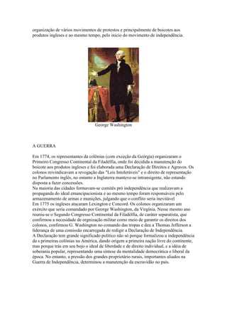 organização de vários movimentos de protestos e principalmente de boicotes aos
produtos ingleses e ao mesmo tempo, pelo inicio do movimento de independência.

George Washington

A GUERRA
Em 1774, os representantes da colônias (com exceção da Geórgia) organizaram o
Primeiro Congresso Continental da Filadélfia, onde foi decidida a manutenção do
boicote aos produtos ingleses e foi elaborada uma Declaração de Direitos e Agravos. Os
colonos reivindicavam a revogação das "Leis Intoleráveis" e o direito de representação
no Parlamento inglês, no entanto a Inglaterra manteve-se intransigente, não estando
disposta a fazer concessões.
Na maioria das cidades formavam-se comitês pró independência que realizavam a
propaganda do ideal emancipacionista e ao mesmo tempo foram responsáveis pelo
armazenamento de armas e munições, julgando que o conflito seria inevitável
Em 1775 os ingleses atacaram Lexington e Concord. Os colonos organizaram um
exército que seria comandado por George Washington, da Virgínia. Nesse mesmo ano
reuniu-se o Segundo Congresso Continental da Filadélfia, de caráter separatista, que
confirmou a necesidade de orgnização militar como meio de garantir os direitos dos
colonos, confirmou G. Washington no comando das tropas e deu a Thomas Jefferson a
liderança de uma comissão encarregada de redigir a Declaração de Independência.
A Declaração tem grande significado político não só porque formalizou a independência
da s primeiras colônias na América, dando origem a primeira nação livre do continente,
mas porque trás em seu bojo o ideal de liberdade e de direito individual, e a idéia de
soberania popular, representando uma síntese da mentalidade democrática e liberal da
época. No entanto, a pressão dos grandes proprietário rurais, importantes aliados na
Guerra de Independência, determinou a manutenção da escravidão no país.

 