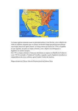 As tropas inglesas tentaram tomar os principais portos e vias fluviais, com o objetivo de
isolar as colônias, enquanto que os colonos ao mesmo tempo que procuravam reforçar
suas tropas, buscavam apoio externo: A França entrou na Guerra em 1778 e a Espanha
no ano seguinte, em apoio as tropas coloniais, com o objetivo de enfraquecer a
Inglaterra no cenário europeu.
Em 1781 as tropas coloniais e francesas derrotaram os ingleses na Batalha de Yorktown
e em 1783 foi assinado o Tratado de Versalhes, segundo o qual a Inglaterra reconhecia a
independência das treze colônias, agora Estados Unidos da América.
Mapa retirado do CDrom Atlas de História Geral da Editora Ática

 