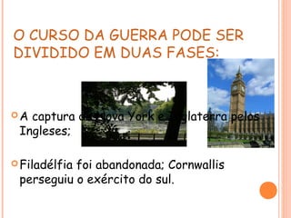 O CURSO DA GUERRA PODE SER
DIVIDIDO EM DUAS FASES:
A captura de Nova York e Inglaterra pelos
Ingleses;
Filadélfia foi abandonada; Cornwallis
perseguiu o exército do sul.
 