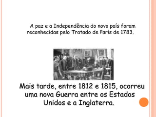 A paz e a Independência do novo país foram
reconhecidas pelo Tratado de Paris de 1783.
Mais tarde, entre 1812 e 1815, ocorreuMais tarde, entre 1812 e 1815, ocorreu
uma nova Guerra entre os Estadosuma nova Guerra entre os Estados
Unidos e a Inglaterra.Unidos e a Inglaterra.
 