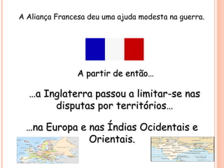 A Aliança Francesa deu uma ajuda modesta na guerra.
A partir de então…A partir de então…
……a Inglaterra passou a limitar-se nasa Inglaterra passou a limitar-se nas
disputas por territórios…disputas por territórios…
……na Europa e nas Índias Ocidentais ena Europa e nas Índias Ocidentais e
Orientais.Orientais.
 