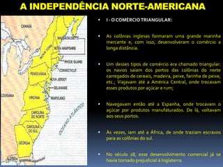 A INDEPENDÊNCIA NORTE-AMERICANA
 I - O COMÉRCIOTRIANGULAR:
 As colônias inglesas formaram uma grande marinha
mercante e, com isso, desenvolveram o comércio a
longa distância.
 Um desses tipos de comércio era chamado triangular:
os navios saíam dos portos das colônias do norte
carregados de cereais, madeira, peixe, farinha de peixe,
etc.; Viajavam até a América Central, onde trocavam
esses produtos por açúcar e rum;
 Navegavam então até a Espanha, onde trocavam o
açúcar por produtos manufaturados. De lá, voltavam
aos seus portos.
 Às vezes, iam até a África, de onde traziam escravos
para as colônias do sul.
 No século 18, esse desenvolvimento comercial já se
havia tornado prejudicial à Inglaterra.
 