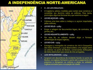 A INDEPENDÊNCIA NORTE-AMERICANA
 II – AS LEIS INGLESAS:
 A Inglaterra adotou medidas para conter esse comércio e
consolidar seu domínio sobre as colônias. Para tanto,
promulgou algumas famosas leis, que veremos a seguir:
 LEI DO AÇÚCAR – 1764:
 Cobrava uma taxa sobre o melaço e o açúcar importados
pelas colônias;
 LEI DO SELO – 1765:
 Exigia a selagem de documentos legais, de contratos, de
jornais, etc.;
 LEI DO AQUARTELAMENTO – 1765:
 Por essa lei, os colonos deviam alojar e fornecer
alimentação às tropas inglesas;
 LEI DO CHÁ – 1773:
 Entregava o monopólio do comércio do chá à Companhia
das Índias Orientais, o que desencadeou uma reação entre
os colonos: no porto de Boston, comerciantes disfarçados
de índios destruíram 300 caixas de chá carregadas;
 LEIS INTOLERÁVEIS – 1774:
 Surgiram em decorrência do incidente havido no porto de
Boston: os ingleses fecharam o porto até o pagamento dos
prejuízos e obrigaram os colonos a alojar os soldados
ingleses enviados para a ocupação da cidade.
 