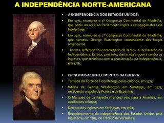 A INDEPENDÊNCIA NORTE-AMERICANA
 A INDEPENDÊNCIA DOS ESTADOS UNIDOS:
 Em 1774, reuniu-se o 1º Congresso Continental de Filadélfia,
que pediu ao rei e ao Parlamento inglês a revogação das Leis
Intoleráveis.
 Em 1775, reuniu-se o 2º Congresso Continental de Filadélfia,
que nomeou George Washington comandante das forças
americanas.
 Thomas Jefferson foi encarregado de redigir a Declaração da
Independência. Estava, portanto, declarada a guerra contra os
ingleses, que terminou com a proclamação da independência,
em 1776.
 PRINCIPAISACONTECIMENTOS DA GUERRA:
 Tomada do Forte deTiconderoga pelos colonos, em 1775;
 Vitória de George Washington em Saratoga, em 1777,
recebendo o apoio da França e da Espanha;
 O Marquês de La Fayette (francês) veio para a América, em
auxílio dos colonos;
 Derrota dos ingleses emYorktown, em 1781;
 Reconhecimento da independência dos Estados Unidos pela
Inglaterra, em 1783, noTratado deVersalhes.
 