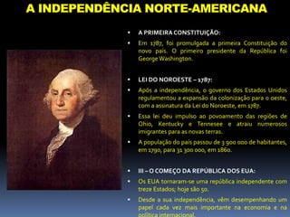 A INDEPENDÊNCIA NORTE-AMERICANA
 A PRIMEIRACONSTITUIÇÃO:
 Em 1787, foi promulgada a primeira Constituição do
novo país. O primeiro presidente da República foi
George Washington.
 LEI DO NOROESTE – 1787:
 Após a independência, o governo dos Estados Unidos
regulamentou a expansão da colonização para o oeste,
com a assinatura da Lei do Noroeste, em 1787.
 Essa lei deu impulso ao povoamento das regiões de
Ohio, Kentucky e Tennesee e atraiu numerosos
imigrantes para as novas terras.
 A população do país passou de 3 900 000 de habitantes,
em 1790, para 31 300 000, em 1860.
 III – O COMEÇO DA REPÚBLICA DOS EUA:
 Os EUA tornaram-se uma república independente com
treze Estados; hoje são 50.
 Desde a sua independência, vêm desempenhando um
papel cada vez mais importante na economia e na
 