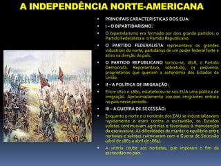 A INDEPENDÊNCIA NORTE-AMERICANA
 PRINCIPAIS CARACTERÍSTICAS DOS EUA:
 I – O BIPARTIDARISMO:
 O bipartidarismo era formado por dois grande partidos: o
Partido Federalista e o Partido Republicano.
 O PARTIDO FEDERALISTA representava os grandes
industriais do norte, partidários de um poder federal forte e
ativo na direção do país.
 O PARTIDO REPUBLICANO tornou-se, 1828, o Partido
Democrata. Representava, sobretudo, os pequenos
proprietários que queriam a autonomia dos Estados da
União.
 II – A POLÍTICA DE IMIGRAÇÃO:
 Entre 1820 e 1860, estabeleceu-se nos EUA uma política de
imigração. Aproximadamente 200.000 imigrantes entrara
no país nesse período.
 III – A GUERRA DE SECESSÃO:
 Enquanto o norte e o nordeste dos EAU se industrializavam
rapidamente e eram contra a escravidão, os Estados
sulistas continuavam agrícolas e favoráveis à manutenção
da escravatura. As dificuldades de manter o equilíbrio entre
nortistas e sulistas culminaram com a Guerra de Secessão
(abril de 1861 a abril de 1865).
 A vitória coube aos nortistas, que imporam o fim da
escravidão no país.
 