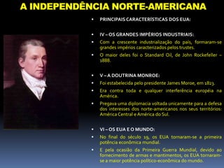 A INDEPENDÊNCIA NORTE-AMERICANA
 PRINCIPAIS CARACTERÍSTICAS DOS EUA:
 IV – OS GRANDES IMPÉRIOS INDUSTRIAIS:
 Com a crescente industrialização do país, formaram-se
grandes impérios caracterizados pelos trustes.
 O maior deles foi o Standard Oil, de John Rockefeller –
1888.
 V – A DOUTRINA MONROE:
 Foi estabelecida pelo presidente James Moroe, em 1823.
 Era contra toda e qualquer interferência européia na
América.
 Pregava uma diplomacia voltada unicamente para a defesa
dos interesses dos norte-americanos nos seus territórios:
América Central e América do Sul.
 VI – OS EUA E O MUNDO:
 No final do século 19, os EUA tornaram-se a primeira
potência econômica mundial.
 E pela ocasião da Primeira Guerra Mundial, devido ao
fornecimento de armas e mantimentos, os EUA tornaram-
se a maior potência político-econômica do mundo.
 