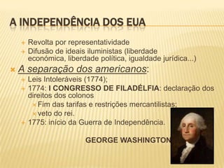 A INDEPENDÊNCIA DOS EUARevolta por representatividade Difusão de ideais iluministas (liberdade económica, liberdade política, igualdade jurídica...) A separação dos americanos:Leis Intoleráveis (1774);1774: I CONGRESSO DE FILADÉLFIA: declaração dos direitos dos colonosFim das tarifas e restrições mercantilistas;veto do rei.1775: início da Guerra de Independência.               GEORGE WASHINGTON