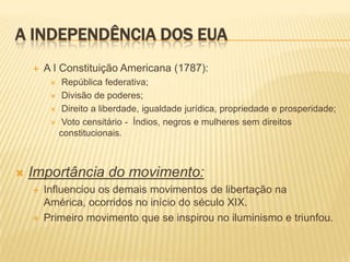 A INDEPENDÊNCIA DOS EUAA I Constituição Americana (1787):República federativa; Divisão de poderes; Direito a liberdade, igualdade jurídica, propriedade e prosperidade; Voto censitário -  Índios, negros e mulheres sem direitos constitucionais.Importância do movimento:Influenciou os demais movimentos de libertação na América, ocorridos no início do século XIX.Primeiro movimento que se inspirou no iluminismo e triunfou. 