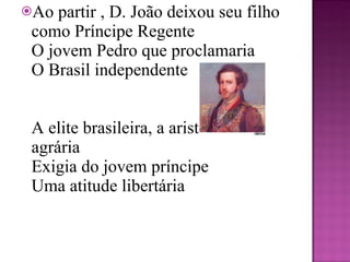 Ao partir , D. João deixou seu filho como Príncipe Regente  O jovem Pedro que proclamaria O Brasil independente     A elite brasileira, a aristocracia agrária Exigia do jovem príncipe  Uma atitude libertária 