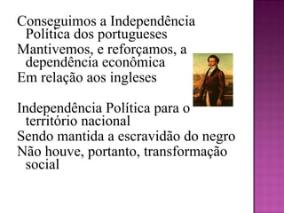 Conseguimos a Independência Política dos portugueses Mantivemos, e reforçamos, a dependência econômica Em relação aos ingleses   Independência Política para o território nacional Sendo mantida a escravidão do negro Não houve, portanto, transformação social   
