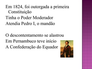 Em 1824, foi outorgada a primeira Constituição Tinha o Poder Moderador  Atendia Pedro I, o mandão   O descontentamento se alastrou  Em Pernambuco teve início A Confederação do Equador   