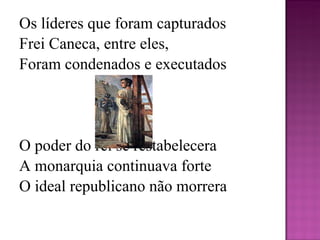 Os líderes que foram capturados Frei Caneca, entre eles, Foram condenados e executados   O poder do rei se restabelecera  A monarquia continuava forte  O ideal republicano não morrera 