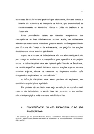 10




b) no caso de ato infracional praticado por adolescente, deve ser lavrado o

    boletim de ocorrência na Delegacia de Policia, que providenciará os

    encaminhamento ao Ministério Público e Juízo da Infância e da

    Juventude.

        Estas       providências         devem       ser     tomadas,         independente          das

conseqüências na área administrativa escolar. Assim, um adolescente

infrator que cometeu ato infracional grave na escola, será responsabilizado

pelo Estatuto da Criança e do Adolescente, sem prejuízo das sanções

disciplinares a serem impostas pela Escola.

        Agora, se o ato for de indisciplina (e não ato infracional) praticado

por criança ou adolescente, a competência para apreciá-lo é da própria

escola. A falta disciplinar deve ser “apurada pelo Conselho de Escola que,

em reunião específica deverá deliberar sobre as sanções a que os mesmos

estariam sujeitos, dentre as elencadas no Regimento escolar, após

assegurada a ampla defesa e o contraditório. 7

        A infração disciplinar deve estar prevista no regimento, em

obediência ao princípio da legalidade.

        Em qualquer circunstância, quer seja em relação ao ato infracional

como o ato indisciplinar, a escola deve ter presente, o seu caráter

educativo/pedagógico, e não apenas autoritário/punitivo.




        6.       CONSEQÜÊNCIAS DO ATO INFRACIONAL E DO ATO

                 INDISCIPLINAR.

6
  Nas comarcas que não possuem Conselho Tutelar, a competência para apreciar todas as questões
relativas a ato infracional praticado por criança ou adolescente é do Juizado da Infância e da Juventude.
(ECA, art.262).
 