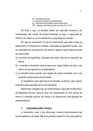 12



                   IV – liberdade assistida;
                   V – inserção em regime de semiliberdade;
                   VI – internação em estabelecimento educacional;
                   VII - qualquer uma das previstas no artigo 101, I a VI.


      Em todo o caso, as medidas devem ser aplicadas levando-se em

consideração uma relação de proporcionalidade, ou seja, a capacidade do

infrator em cumpri-la, as circunstâncias e a gravidade da infração.

      No caso do cometimento de um ato indisciplinar, quer pela criança ou

adolescente, o tratamento é o mesmo: a aplicação do regimento escolar, com

as conseqüências nele previstas. No entanto, algumas regras básicas devem

ser observadas:

a) o princípio da legalidade: a punição deve estar inserida no regimento da

   escola;

b) a sindicância disciplinar deve proporcionar ampla defesa do aluno, com

   ciência de seus genitores ou responsáveis;

c) as punições devem guardar uma relação de proporcionalidade com o ato

   cometido, preferindo as mais brandas;

      A competência para aplicá-las é do Conselho de Escola, após regular

sindicância para apuração do ato de indisciplina.

      Importante consignar que, na interpretação e aplicação do Estatuto e

do Regimento Escolar, deve-se levar em consideração os fins sociais da

norma e a condição peculiar da criança e do adolescente como pessoas em

desenvolvimento.



      7.     CONSIDERAÇÕES FINAIS.

      A indisciplina, como o ato infracional, transita indistintamente nas

escolas públicas e privadas. Não é um problema específico da escola pública,
 