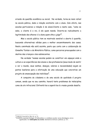 13




oriundo da questão econômica ou social. Na verdade, torna-se mais visível

na escola pública, dada a relação existente com o aluno. Com efeito, nas

escolas particulares a relação é de aluno/cliente e neste caso, “como se

sabe, o cliente é o rei, é ele quem manda. Inverte-se radicalmente a

legitimidade dos olhares: é o aluno quem olha e julga”8.

           Mas a escola pública tem se mostrado sensível e aberta à questão,

buscando alternativas válidas para o melhor encaminhamento dos casos.

Nesta caminhada não está sozinha, posto que conta com a colaboração do

Conselho Tutelar e do Ministério Público, como parceiros preocupados com o

destino das crianças e dos adolescentes.

           Na verdade “nossas escolas podem se constituir em espaços onde a

cultura e as experiências dos alunos e dos professores (seus modo de sentir

e ver o mundo, seus sonhos, desejos, valores e necessidades) sejam os

pontos basilares para a efetivação de uma educação que concretize um

projeto de emancipação dos indivíduos9.

           A conquista da cidadania e de uma escola de qualidade é projeto

comum, sendo que no seu caminho, haverá tanto problemas de indisciplina

como de ato infracional. Enfrentá-los e superá-los é o nosso grande desafio.




8
    TAILLE, Ives de La. Op. cit., p. 21.
9
    PASSOS, Laurizete Ferragut. A Indisciplina e o cotidiano escolar: novas abordagens, novos
       significados. In: Indisciplina na escola: alternativas teóricas e práticas. p. 121.
 