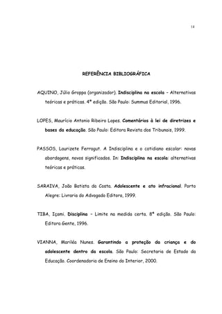 14




                     REFERÊNCIA BIBLIOGRÁFICA



AQUINO, Júlio Groppa (organizador). Indisciplina na escola – Alternativas

   teóricas e práticas. 4ª edição. São Paulo: Summus Editorial, 1996.



LOPES, Maurício Antonio Ribeiro Lopes. Comentários à lei de diretrizes e

   bases da educação. São Paulo: Editora Revista dos Tribunais, 1999.



PASSOS, Laurizete Ferragut. A Indisciplina e o cotidiano escolar: novas

   abordagens, novos significados. In: Indisciplina na escola: alternativas

   teóricas e práticas.



SARAIVA, João Batista da Costa. Adolescente e ato infracional. Porto

   Alegre: Livraria do Advogado Editora, 1999.



TIBA, Içami. Disciplina – Limite na medida certa. 8ª edição. São Paulo:

   Editora Gente, 1996.



VIANNA, Mariléa Nunes. Garantindo a proteção da criança e do

   adolescente dentro da escola. São Paulo: Secretaria de Estado da

   Educação. Coordenadoria de Ensino do Interior, 2000.
 