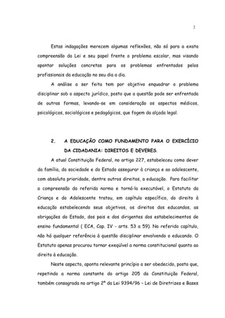 2




      Estas indagações merecem algumas reflexões, não só para a exata

compreensão da Lei e seu papel frente o problema escolar, mas visando

apontar    soluções   concretas   para   os   problemas   enfrentados   pelos

profissionais da educação no seu dia a dia.

      A análise a ser feita tem por objetivo enquadrar o problema

disciplinar sob o aspecto jurídico, posto que a questão pode ser enfrentada

de outras formas, levando-se em consideração os aspectos médicos,

psicológicos, sociológicos e pedagógicos, que fogem da alçada legal.




      2.     A EDUCAÇÃO COMO FUNDAMENTO PARA O EXERCÍCIO

             DA CIDADANIA: DIREITOS E DEVERES.

      A atual Constituição Federal, no artigo 227, estabeleceu como dever

da família, da sociedade e do Estado assegurar à criança e ao adolescente,

com absoluta prioridade, dentre outros direitos, a educação. Para facilitar

a compreensão da referida norma e torná-la executável, o Estatuto da

Criança e do Adolescente tratou, em capítulo específico, do direito à

educação estabelecendo seus objetivos, os direitos dos educandos, as

obrigações do Estado, dos pais e dos dirigentes dos estabelecimentos de

ensino fundamental ( ECA, Cap. IV - arts. 53 a 59). No referido capítulo,

não há qualquer referência à questão disciplinar envolvendo o educando. O

Estatuto apenas procurou tornar exeqüível a norma constitucional quanto ao

direito à educação.

      Neste aspecto, aponta relevante princípio a ser obedecido, posto que,

repetindo a norma constante do artigo 205 da Constituição Federal,

também consagrada no artigo 2º da Lei 9394/96 – Lei de Diretrizes e Bases
 
