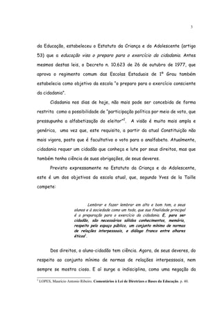 3




da Educação, estabeleceu o Estatuto da Criança e do Adolescente (artigo

53) que a educação visa o preparo para o exercício da cidadania. Antes

mesmos destas leis, o Decreto n. 10.623 de 26 de outubro de 1977, que

aprova o regimento comum das Escolas Estaduais de 1º Grau também

estabelecia como objetivo da escola “o preparo para o exercício consciente

da cidadania”.

          Cidadania nos dias de hoje, não mais pode ser concebida de forma

restrita como a possibilidade de “participação política por meio de voto, que

pressupunha a alfabetização do eleitor”2.                   A visão é muito mais ampla e

genérica, uma vez que, este requisito, a partir da atual Constituição não

mais vigora, posto que é facultativo o voto para o analfabeto. Atualmente,

cidadania requer um cidadão que conheça e lute por seus direitos, mas que

também tenha ciência de suas obrigações, de seus deveres.

          Previsto expressamente no Estatuto da Criança e do Adolescente,

este é um dos objetivos da escola atual, que, segundo Yves de la Taille

compete:


                                  Lembrar e fazer lembrar em alto e bom tom, a seus
                         alunos e à sociedade como um todo, que sua finalidade principal
                         é a preparação para o exercício da cidadania. E, para ser
                         cidadão, são necessários sólidos conhecimentos, memória,
                         respeito pelo espaço público, um conjunto mínimo de normas
                         de relações interpessoais, e diálogo franco entre olhares
                         éticos3.


          Dos direitos, o aluno-cidadão tem ciência. Agora, de seus deveres, do

respeito ao conjunto mínimo de normas de relações interpessoais, nem

sempre se mostra cioso. E aí surge a indisciplina, como uma negação da

2
    LOPES, Maurício Antonio Ribeiro. Comentários à Lei de Diretrizes e Bases da Educação. p. 40.
 
