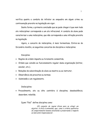 5




verifica quanto a conduta do infrator se enquadra em algum crime ou

contravenção previsto na legislação em vigor.

       Desta forma, a primeira conclusão que se pode chegar é que nem todo

ato indisciplinar corresponde a um ato infracional. A conduta do aluno pode

caracterizar a uma indisciplina, que não corresponda a uma infração prevista

na legislação.

       Agora, o conceito de indisciplina, é mais tormentoso. Extrai-se do

Dicionário Aurélio, os seguintes conceitos de disciplina e indisciplina:



       Disciplina:

•   Regime de ordem imposta ou livremente consentida.

•   Ordem que convém ao funcionamento regular duma organização (militar,

    escolar, etc.).

•   Relações de subordinação do aluno ao mestre ou ao instrutor.

•   Observância de preceitos ou normas.

•   Submissão a um regulamento.



       Indisciplina:

•   Procedimento, ato ou dito contrário à disciplina; desobediência;

    desordem; rebelião.



       Içami Tiba4 define disciplina como:
                              (O) conjunto de regras éticas para se atingir um
                      objetivo. A ética é entendida, aqui, como o critério qualitativo
                      do comportamento humano envolvendo e preservando o respeito
                      ao bem estar biopsicossocial .
 